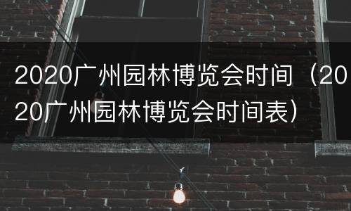2020广州园林博览会时间（2020广州园林博览会时间表）