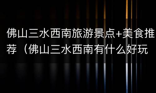 佛山三水西南旅游景点+美食推荐（佛山三水西南有什么好玩的地方）
