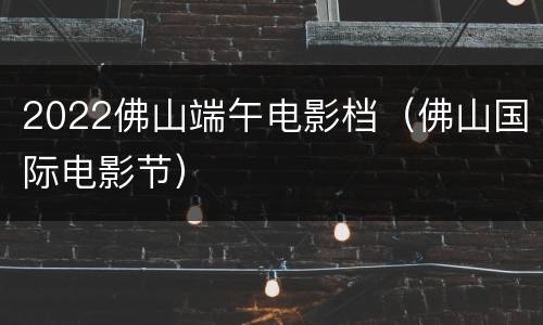2022佛山端午电影档（佛山国际电影节）