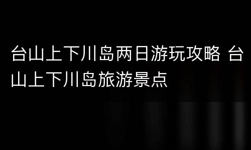 台山上下川岛两日游玩攻略 台山上下川岛旅游景点