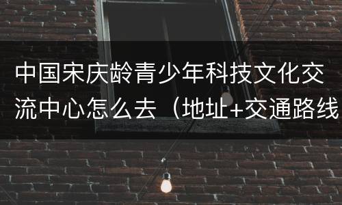 中国宋庆龄青少年科技文化交流中心怎么去（地址+交通路线）