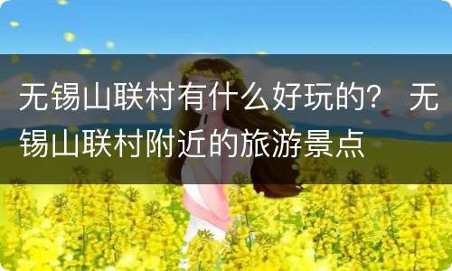 无锡山联村有什么好玩的？ 无锡山联村附近的旅游景点