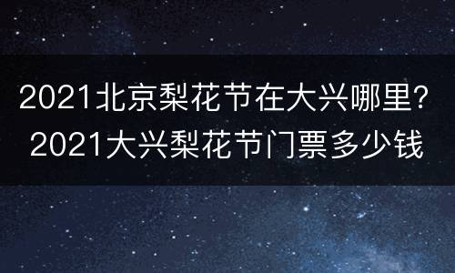 2021北京梨花节在大兴哪里？ 2021大兴梨花节门票多少钱