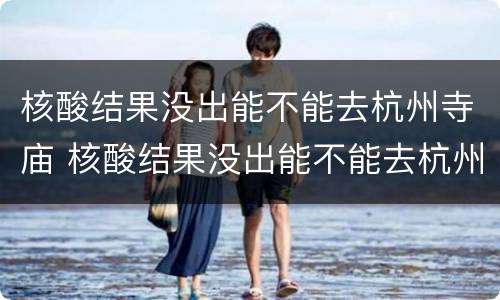 核酸结果没出能不能去杭州寺庙 核酸结果没出能不能去杭州寺庙上香