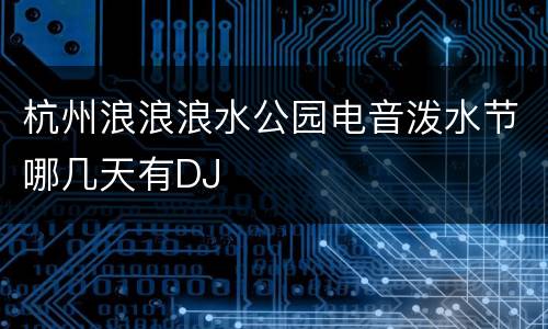杭州浪浪浪水公园电音泼水节哪几天有DJ