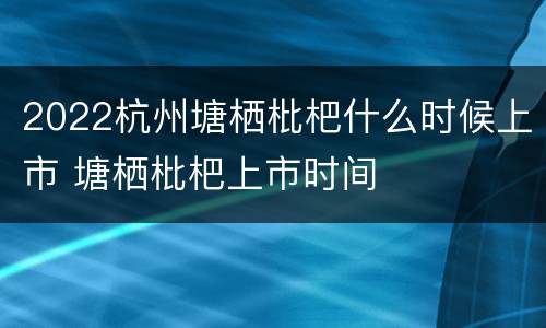 2022杭州塘栖枇杷什么时候上市 塘栖枇杷上市时间