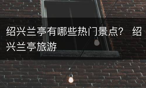绍兴兰亭有哪些热门景点？ 绍兴兰亭旅游