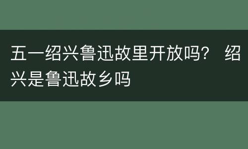 五一绍兴鲁迅故里开放吗？ 绍兴是鲁迅故乡吗