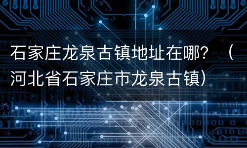 石家庄龙泉古镇地址在哪？（河北省石家庄市龙泉古镇）