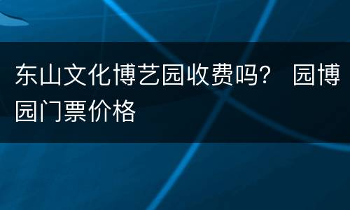 东山文化博艺园收费吗？ 园博园门票价格
