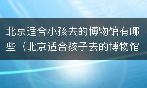 北京适合小孩去的博物馆有哪些（北京适合孩子去的博物馆有哪些）