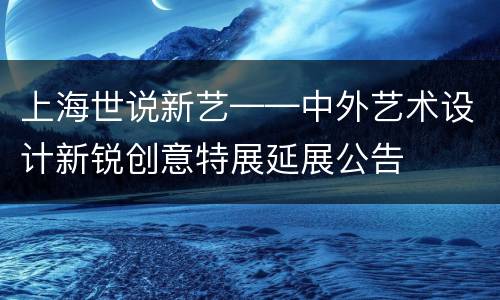 上海世说新艺——中外艺术设计新锐创意特展延展公告