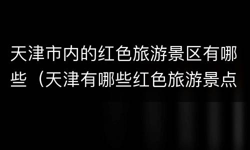 天津市内的红色旅游景区有哪些（天津有哪些红色旅游景点）