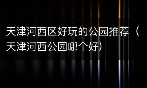 天津河西区好玩的公园推荐（天津河西公园哪个好）