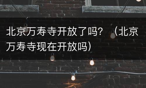 北京万寿寺开放了吗？（北京万寿寺现在开放吗）