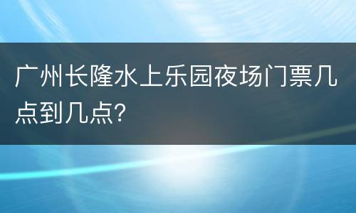 广州长隆水上乐园夜场门票几点到几点？