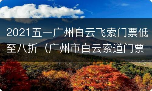 2021五一广州白云飞索门票低至八折（广州市白云索道门票怎么买）