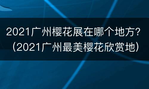 2021广州樱花展在哪个地方？（2021广州最美樱花欣赏地）