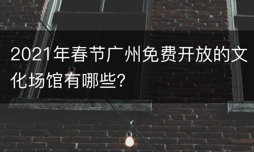 2021年春节广州免费开放的文化场馆有哪些？