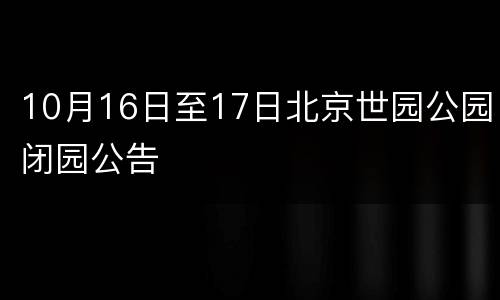 10月16日至17日北京世园公园闭园公告