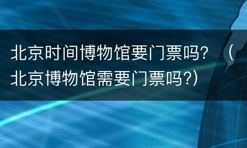 北京时间博物馆要门票吗？（北京博物馆需要门票吗?）