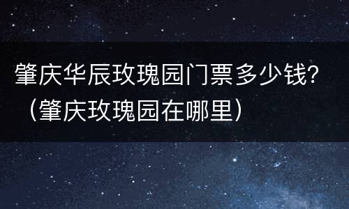 肇庆华辰玫瑰园门票多少钱？（肇庆玫瑰园在哪里）