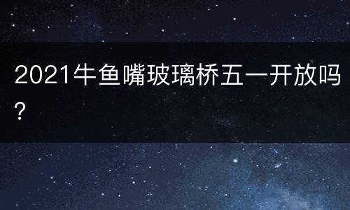 2021牛鱼嘴玻璃桥五一开放吗？