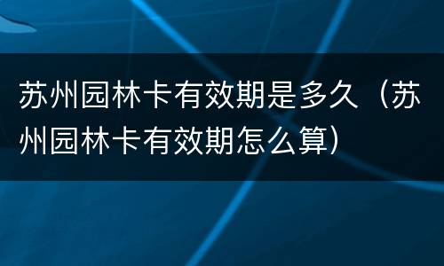 苏州园林卡有效期是多久（苏州园林卡有效期怎么算）