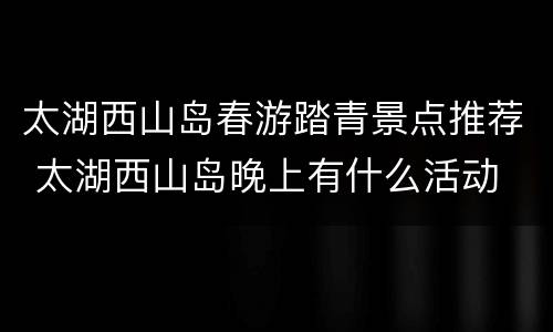 太湖西山岛春游踏青景点推荐 太湖西山岛晚上有什么活动
