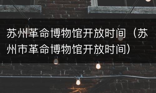 苏州革命博物馆开放时间（苏州市革命博物馆开放时间）