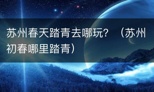 苏州春天踏青去哪玩？（苏州初春哪里踏青）