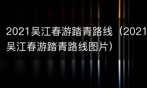 2021吴江春游踏青路线（2021吴江春游踏青路线图片）