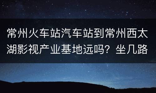 常州火车站汽车站到常州西太湖影视产业基地远吗？坐几路车？