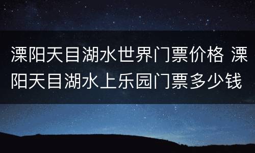 溧阳天目湖水世界门票价格 溧阳天目湖水上乐园门票多少钱一张