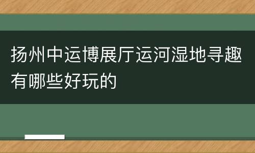 扬州中运博展厅运河湿地寻趣有哪些好玩的