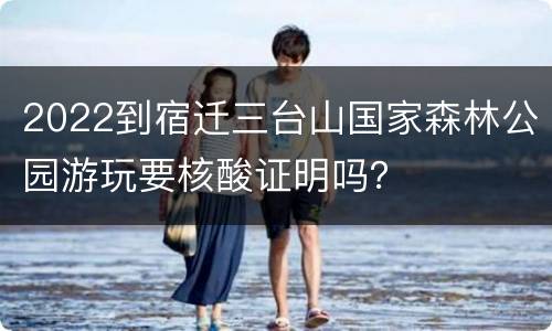 2022到宿迁三台山国家森林公园游玩要核酸证明吗？