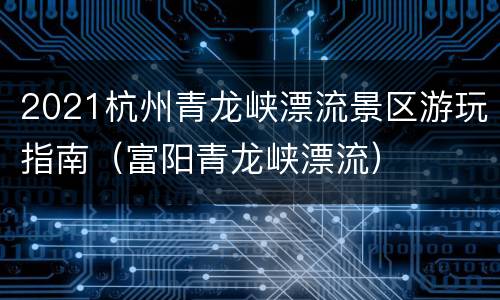 2021杭州青龙峡漂流景区游玩指南（富阳青龙峡漂流）
