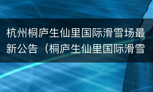 杭州桐庐生仙里国际滑雪场最新公告（桐庐生仙里国际滑雪场怎么样）
