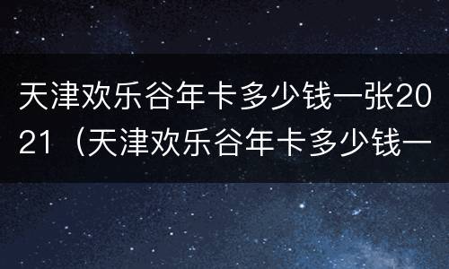 天津欢乐谷年卡多少钱一张2021（天津欢乐谷年卡多少钱一张2020）