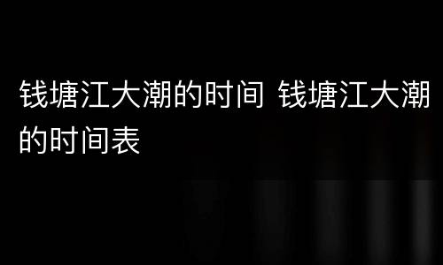 钱塘江大潮的时间 钱塘江大潮的时间表