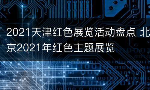 2021天津红色展览活动盘点 北京2021年红色主题展览