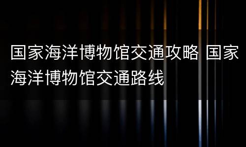 国家海洋博物馆交通攻略 国家海洋博物馆交通路线