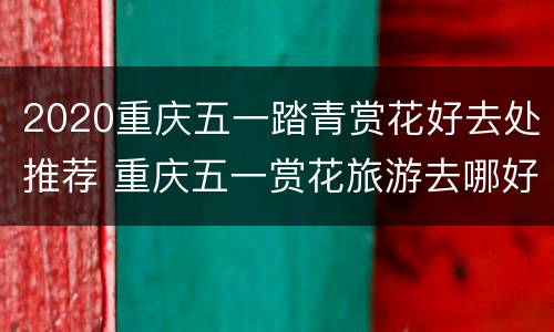 2020重庆五一踏青赏花好去处推荐 重庆五一赏花旅游去哪好