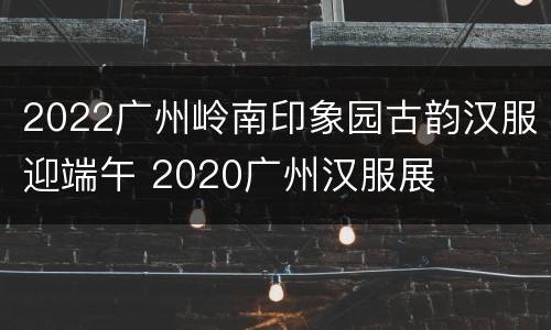 2022广州岭南印象园古韵汉服迎端午 2020广州汉服展