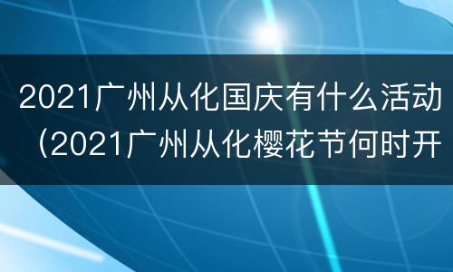 2021广州从化国庆有什么活动（2021广州从化樱花节何时开幕）
