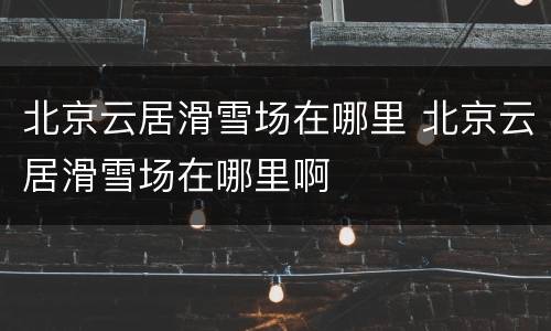 北京云居滑雪场在哪里 北京云居滑雪场在哪里啊