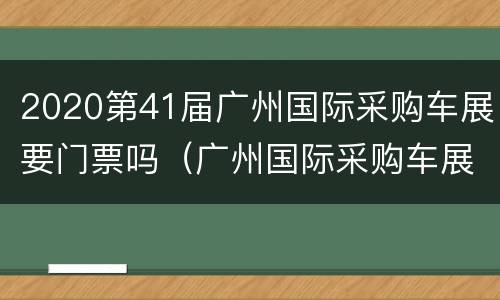 2020第41届广州国际采购车展要门票吗（广州国际采购车展官方领票）
