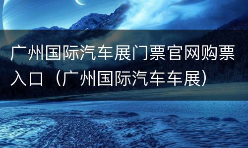 广州国际汽车展门票官网购票入口（广州国际汽车车展）