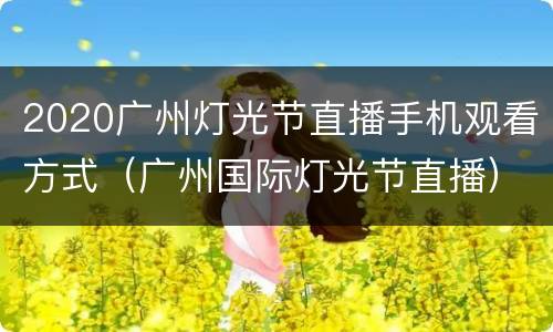 2020广州灯光节直播手机观看方式（广州国际灯光节直播）