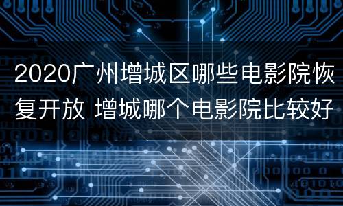 2020广州增城区哪些电影院恢复开放 增城哪个电影院比较好